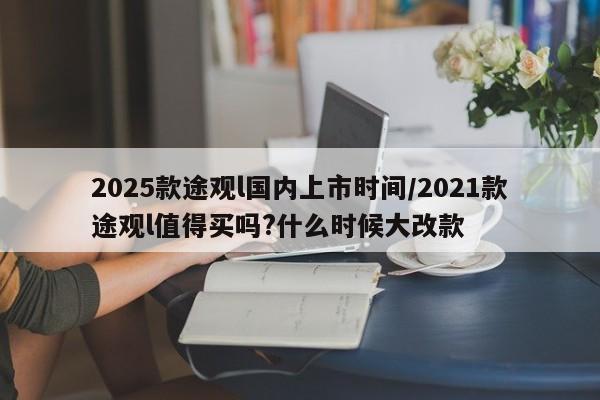 2025款途观l国内上市时间/2021款途观l值得买吗?什么时候大改款