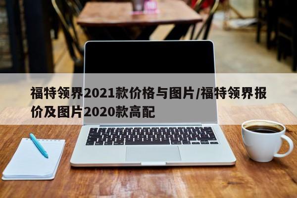 福特领界2021款价格与图片/福特领界报价及图片2020款高配