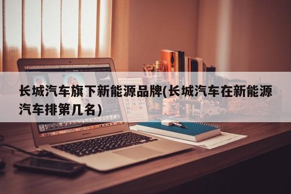 长城汽车旗下新能源品牌(长城汽车在新能源汽车排第几名)