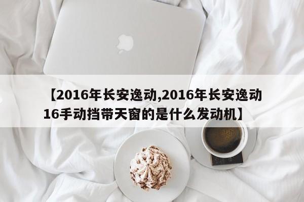 【2016年长安逸动,2016年长安逸动16手动挡带天窗的是什么发动机】