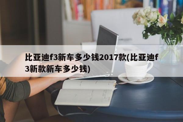 比亚迪f3新车多少钱2017款(比亚迪f3新款新车多少钱)