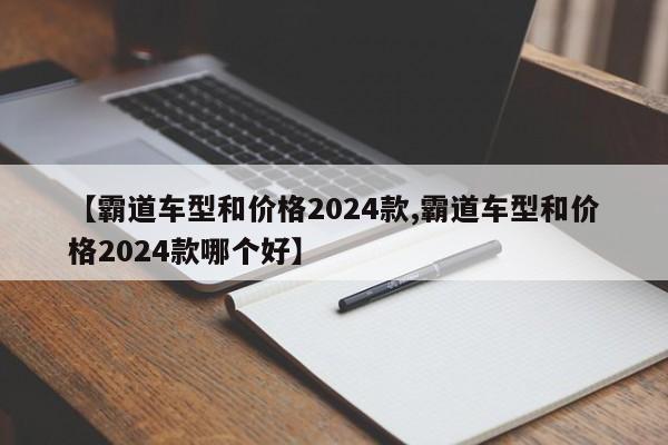 【霸道车型和价格2024款,霸道车型和价格2024款哪个好】