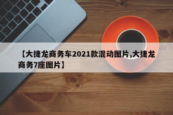 【大捷龙商务车2021款混动图片,大捷龙商务7座图片】