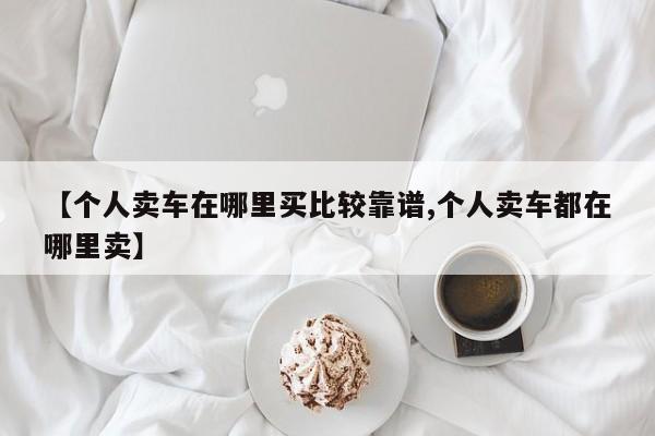 【个人卖车在哪里买比较靠谱,个人卖车都在哪里卖】