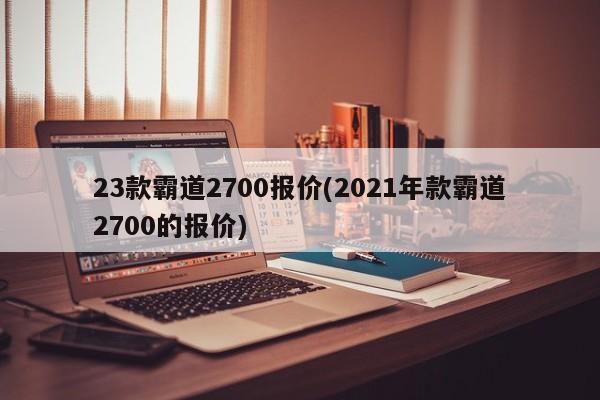 23款霸道2700报价(2021年款霸道2700的报价)