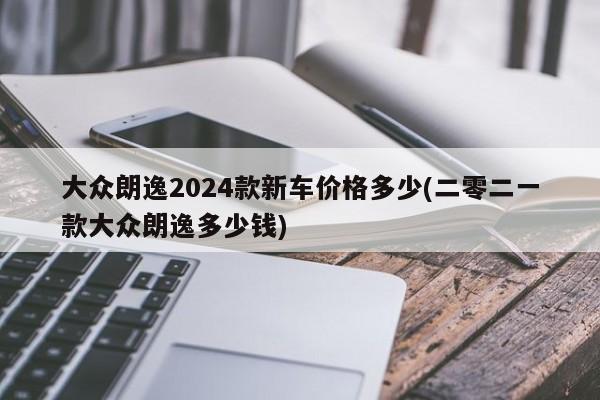 大众朗逸2024款新车价格多少(二零二一款大众朗逸多少钱)