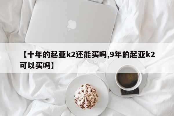 【十年的起亚k2还能买吗,9年的起亚k2可以买吗】