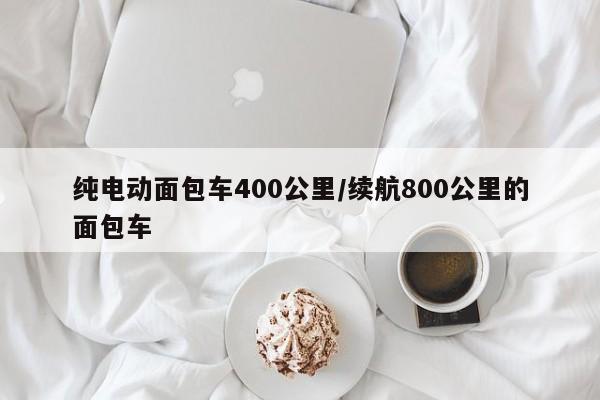 纯电动面包车400公里/续航800公里的面包车