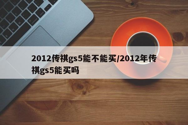 2012传祺gs5能不能买/2012年传祺gs5能买吗