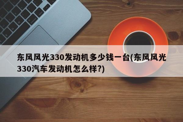 东风风光330发动机多少钱一台(东风风光330汽车发动机怎么样?)