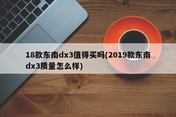 18款东南dx3值得买吗(2019款东南dx3质量怎么样)