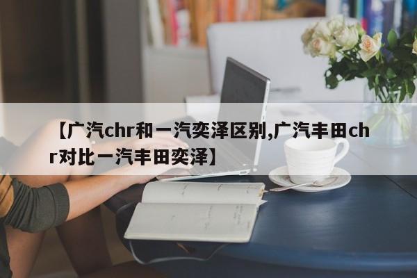 【广汽chr和一汽奕泽区别,广汽丰田chr对比一汽丰田奕泽】
