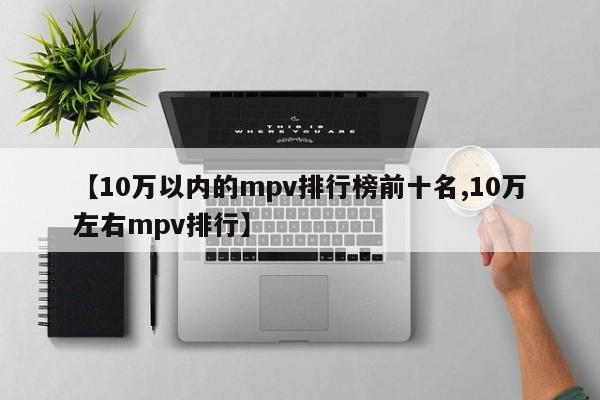 【10万以内的mpv排行榜前十名,10万左右mpv排行】