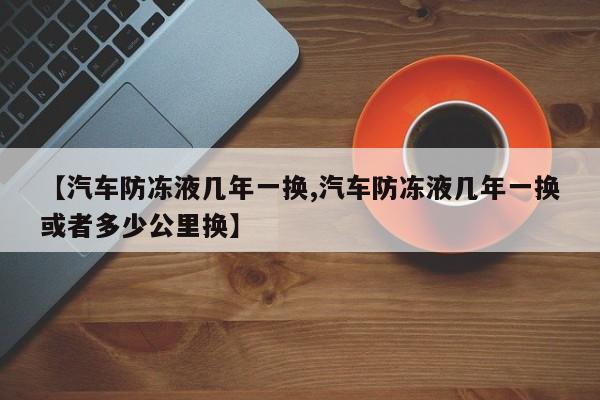 【汽车防冻液几年一换,汽车防冻液几年一换或者多少公里换】