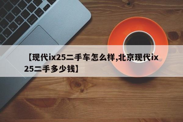 【现代ix25二手车怎么样,北京现代ix25二手多少钱】
