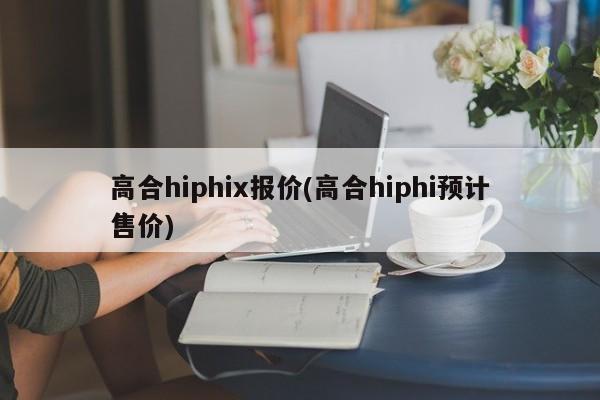 高合hiphix报价(高合hiphi预计售价)