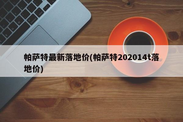 帕萨特最新落地价(帕萨特202014t落地价)