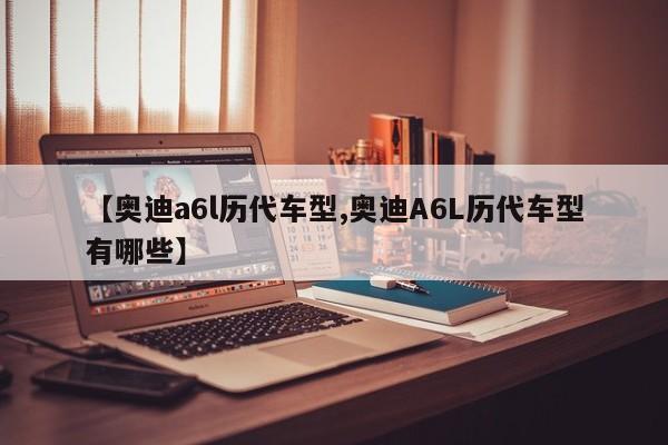 【奥迪a6l历代车型,奥迪A6L历代车型有哪些】
