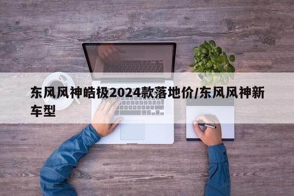 东风风神皓极2024款落地价/东风风神新车型