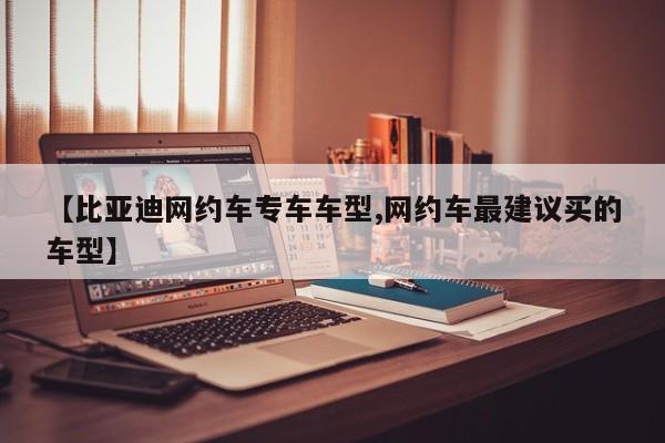 【比亚迪网约车专车车型,网约车最建议买的车型】