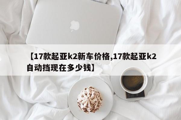 【17款起亚k2新车价格,17款起亚k2自动挡现在多少钱】