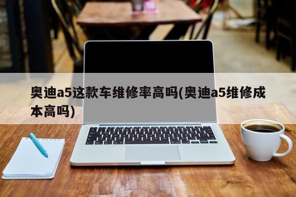 奥迪a5这款车维修率高吗(奥迪a5维修成本高吗)