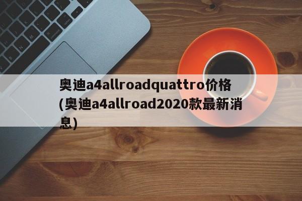 奥迪a4allroadquattro价格(奥迪a4allroad2020款最新消息)