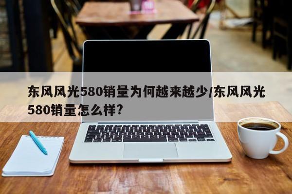 东风风光580销量为何越来越少/东风风光580销量怎么样?
