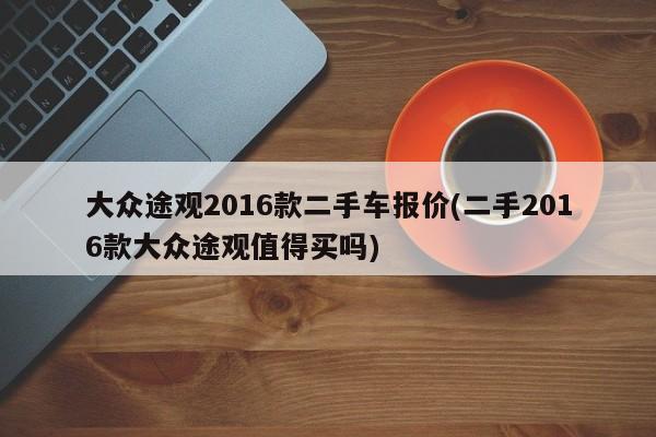 大众途观2016款二手车报价(二手2016款大众途观值得买吗)