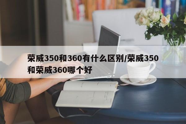 荣威350和360有什么区别/荣威350和荣威360哪个好