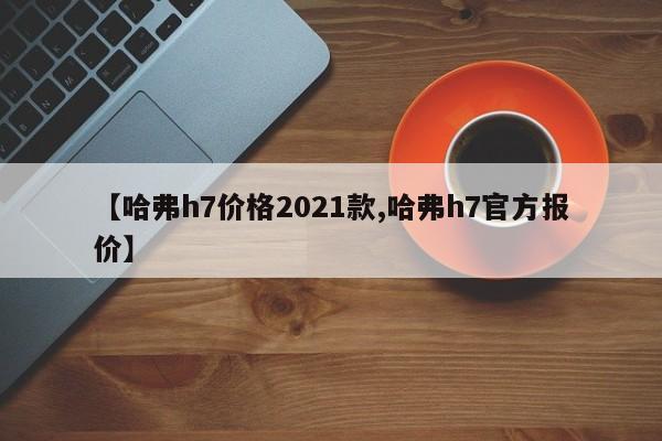 【哈弗h7价格2021款,哈弗h7官方报价】