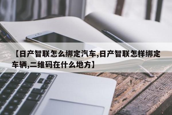 【日产智联怎么绑定汽车,日产智联怎样绑定车辆,二维码在什么地方】