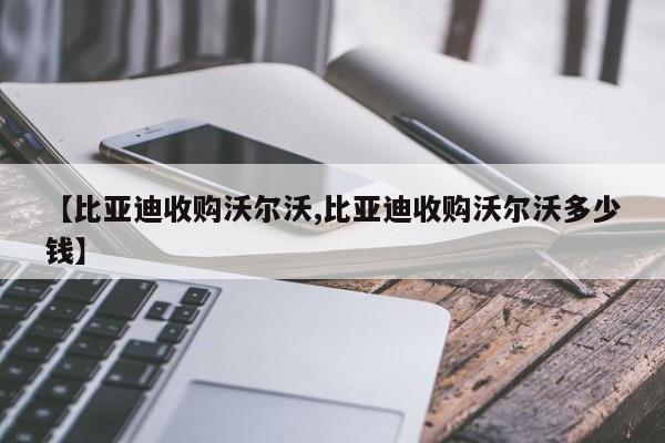 【比亚迪收购沃尔沃,比亚迪收购沃尔沃多少钱】