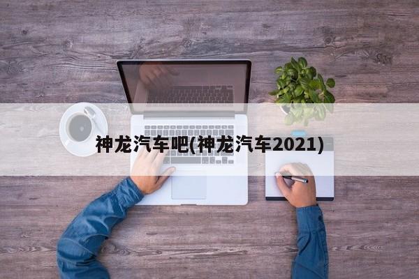 神龙汽车吧(神龙汽车2021)