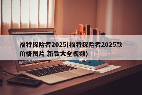 福特探险者2025(福特探险者2025款价格图片 新款大全视频)
