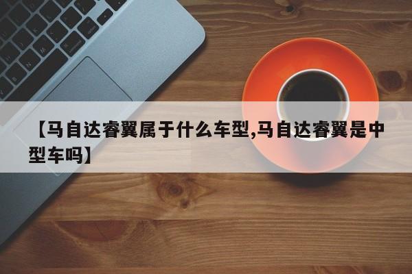 【马自达睿翼属于什么车型,马自达睿翼是中型车吗】