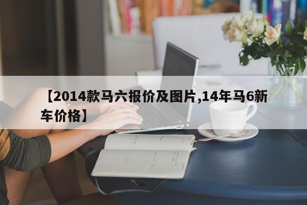 【2014款马六报价及图片,14年马6新车价格】
