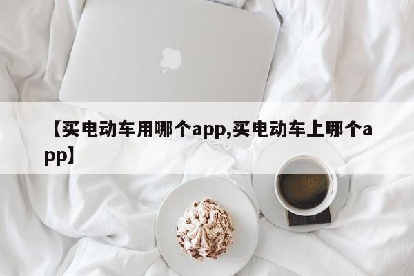 【买电动车用哪个app,买电动车上哪个app】