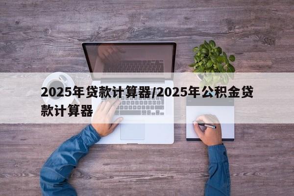2025年贷款计算器/2025年公积金贷款计算器