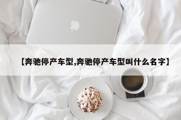 【奔驰停产车型,奔驰停产车型叫什么名字】