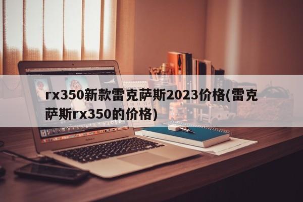 rx350新款雷克萨斯2023价格(雷克萨斯rx350的价格)