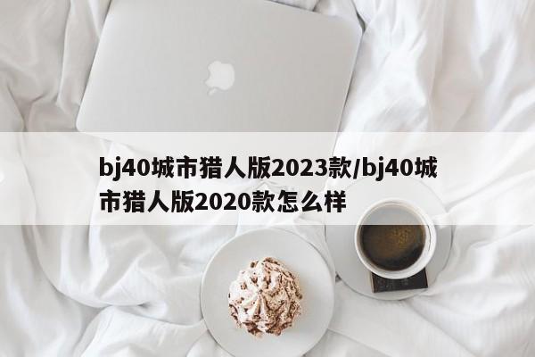 bj40城市猎人版2023款/bj40城市猎人版2020款怎么样