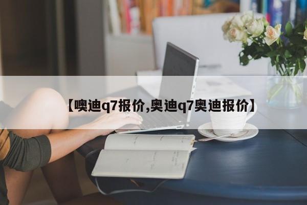 【噢迪q7报价,奥迪q7奥迪报价】